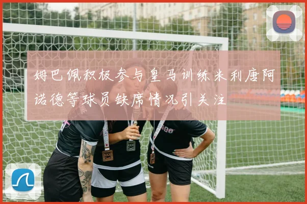 姆巴佩积极参与皇马训练米利唐阿诺德等球员缺席情况引关注