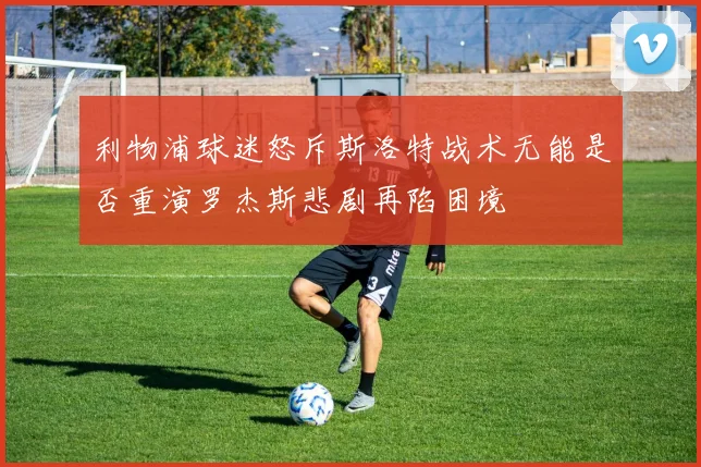 利物浦球迷怒斥斯洛特战术无能是否重演罗杰斯悲剧再陷困境