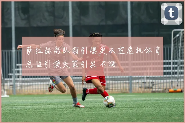 萨拉赫离队前引爆更衣室危机体育总监引援失策引发不满