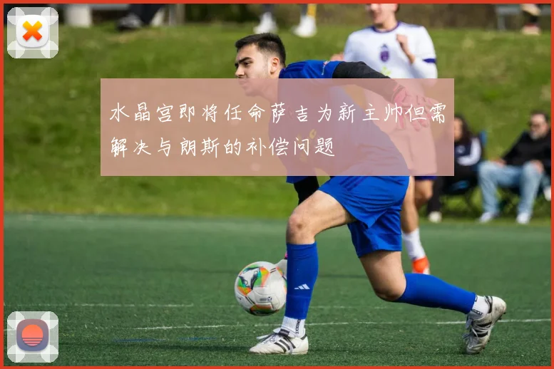 水晶宫即将任命萨吉为新主帅但需解决与朗斯的补偿问题