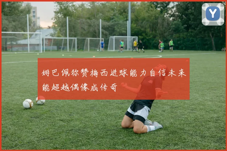 姆巴佩称赞梅西进球能力自信未来能超越偶像成传奇
