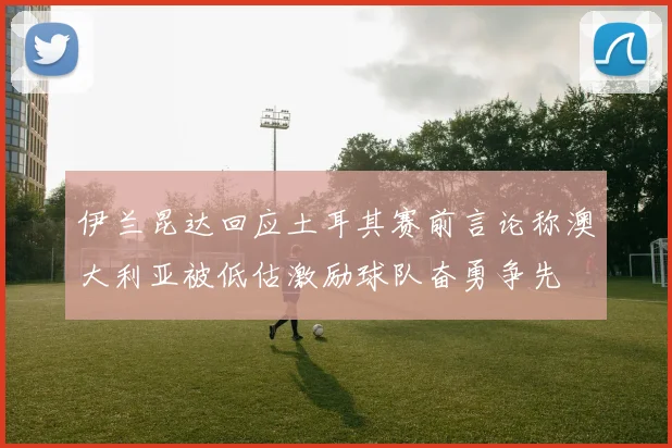 伊兰昆达回应土耳其赛前言论称澳大利亚被低估激励球队奋勇争先