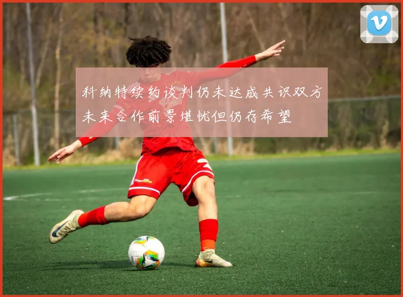 科纳特续约谈判仍未达成共识双方未来合作前景堪忧但仍存希望