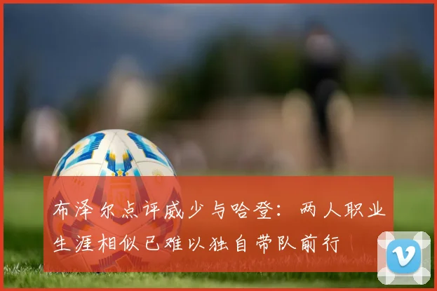 布泽尔点评威少与哈登：两人职业生涯相似已难以独自带队前行