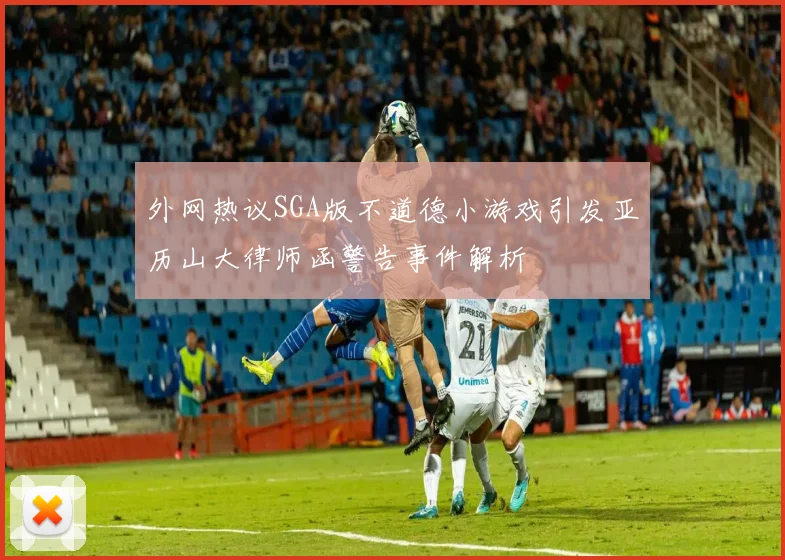 外网热议SGA版不道德小游戏引发亚历山大律师函警告事件解析