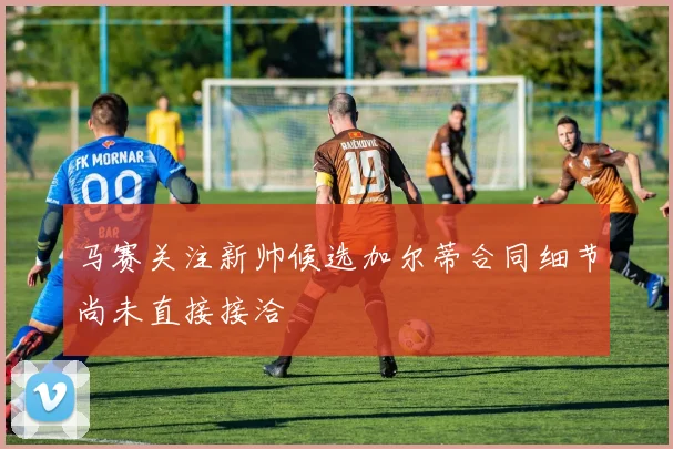 马赛关注新帅候选加尔蒂合同细节尚未直接接洽