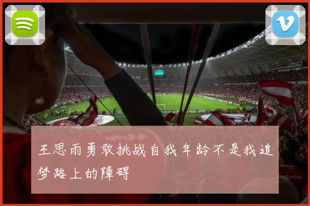 王思雨勇敢挑战自我年龄不是我追梦路上的障碍