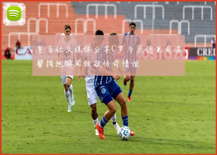 皇马社交媒体分享C罗与莫德里奇温馨拥抱瞬间致敬传奇情谊