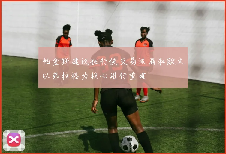 帕金斯建议独行侠交易浓眉和欧文以弗拉格为核心进行重建