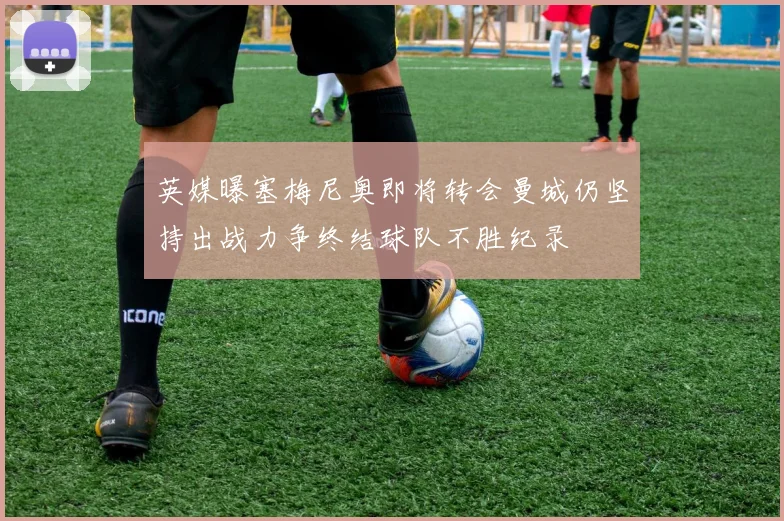 英媒曝塞梅尼奥即将转会曼城仍坚持出战力争终结球队不胜纪录