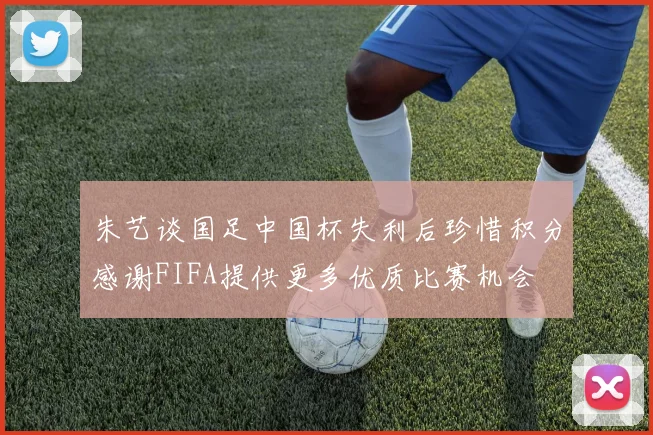朱艺谈国足中国杯失利后珍惜积分感谢FIFA提供更多优质比赛机会
