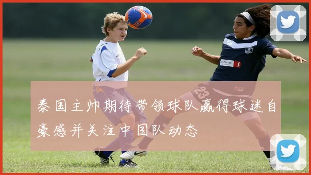 泰国主帅期待带领球队赢得球迷自豪感并关注中国队动态