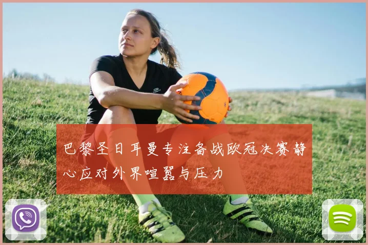 巴黎圣日耳曼专注备战欧冠决赛静心应对外界喧嚣与压力