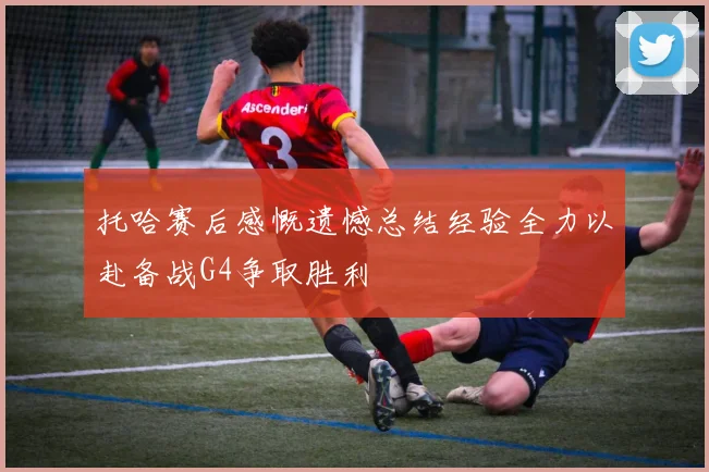 托哈赛后感慨遗憾总结经验全力以赴备战G4争取胜利