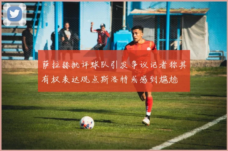 萨拉赫批评球队引发争议记者称其有权表达观点斯洛特或感到尴尬
