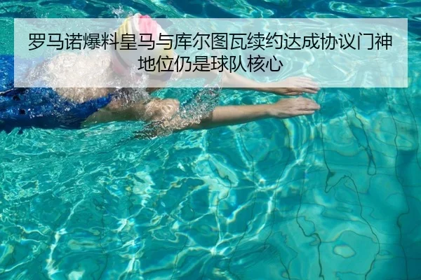 罗马诺爆料皇马与库尔图瓦续约达成协议门神地位仍是球队核心